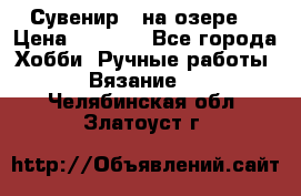 Сувенир “ на озере“ › Цена ­ 1 250 - Все города Хобби. Ручные работы » Вязание   . Челябинская обл.,Златоуст г.